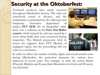 Security at the Oktoberfest:Security at the Oktoberfest:
Technical accidents have rarely occurred
throughout Oktoberfest history. The rides are
extensively tested in advance, and the
examination is performed by the cableways and
temporary structures department of
today's TUV SUD. On 30 September 1996,
there was a collision on the Euro Star Roller
coaster, which injured 30, and was caused by a
worn safety brake that went unnoticed during
inspection. The Munich prosecutor tried to
accuse the engineer, from TÜV Munich, of
negligent injury, but the proceedings did not
come to a conclusion.
In order to reduce the number of thefts, fights and sexual assault cases
during Oktoberfest, the protection measures for visitors have
improved in recent years. For example, in 2003 the action, Sichere
Wiesn für Mädchen und Frauen (Safe Oktoberfest for Girls and Women),
was launched.
 