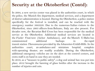 Security at the Oktoberfest (Contd):
In 2004, a new service center was placed in the authorities court, in which
the police, the Munich fire department, medical services, and a department
of district administration is located. During the Oktoberfest, a police station
specifically for the festival is installed, and can be reached with the
emergency number 5003220. Due to the numerous Italian visitors to the
Oktoberfest, since 2005 officers from Bolzano, Italy are also present. For
decades now, the Bavarian Red Cross has been responsible for the medical
service at the Oktoberfest. Additional medical services are located in
the Fischer Vroni tent (Aicher Ambulance), and the Munich U-Bahn has
commissioned additional backups in the rapid
transit station Theresienwiese provided by the Johanniter-Unfall-Hilfe. In the
authorities court, an ambulance and miniature hospital, complete
with operating theater, are readily available. During the Oktoberfest,
additional emergency vehicles are on the alert at the control centers, and
extra staff is on hand in case they are needed.
In 2010, as a "measure to public safety", a dog and animal ban was put into
place. 2012 brought the banning of glass bottles after the increase in the
number of injuries and cuts.
 