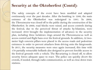 Security at the Oktoberfest (Contd):
The safety concepts of the event have been modified and adapted
continuously over the past decades. After the bombing in 1980, the main
entrance of the Oktoberfest was redesigned in 1981. In 2008,
the Theresienwiese was closed off to the public during the construction of the
Oktoberfest. In 2009, road blocks were raised, and access controls during
the festival, due to the perceived threat of attacks by Islamists, were
increased. 2010 brought the implementation of advances to the security
plan, including three lockdown rings around the Theresienwiese as well as
access control and flight bans over the festival grounds. In addition, 52 two-
meter high concrete pillars were placed in the access roads and pedestrian
entrances in order to prevent attackers from driving onto the fairgrounds.
In 2011, the security measures were once again increased, this time with
170 partially retractable bollards also designed to prevent forcible access to
the festival grounds with a vehicle. The Bavariaring is closed off, to allow
security forces adequate space to react. The police can quickly divert the
crowds, if needed, through radio communication, as well as close down train
stations.
 
