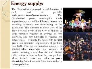 Energy supply:Energy supply:
The Oktoberfest is powered via 43 kilometers of
cable and 18 partially
underground transformer stations. The
Oktoberfest's power consumption totals
approximately 2.7 million kilowatt hours, not
including assembly and dismantling of the
attractions. This amounts to about 13% of the
daily electrical needs of the City of Munich. A
large marquee requires an average of 400
kilowatts, and 300 kilowatts is required for
bigger rides. To supply the tents with natural
gas, a four kilometer long network of gas lines
was built. The gas consumption amounts to
180,000 cubic meters for the kitchens of
various catering establishments, and 20,000
cubic meters in order to heat the beer gardens.
Most festival tents and rides use green
electricity from Stadtwerke München in order to
reduce pollution.
 