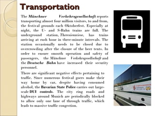 TransportationTransportation
The Münchner Verkehrsgesellschaft reports
transporting almost four million visitors, to and from,
the festival grounds each Oktoberfest. Especially at
night, the U- and S-Bahn trains are full. The
underground station, Theresienwiese, has trains
arriving at rush hour in three-minute intervals. The
station occasionally needs to be closed due to
overcrowding after the closure of the beer tents. In
order to ensure smooth operation and safety of
passengers, the Münchner Verkehrsgesellschaft and
the Deutsche Bahn have increased their security
personnel.
There are significant negative effects pertaining to
traffic. Since numerous festival goers make their
way home by car, despite having consumed
alcohol, the Bavarian State Police carries out large-
scale DUI controls. The city ring roads and
highways around Munich are periodically blocked
to allow only one lane of through traffic, which
leads to massive traffic congestion.
 