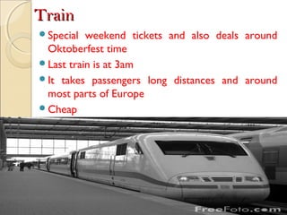 TrainTrain
Special weekend tickets and also deals around
Oktoberfest time
Last train is at 3am
It takes passengers long distances and around
most parts of Europe
Cheap
 