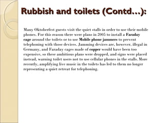 Rubbish and toilets (Contd…):Rubbish and toilets (Contd…):
Many Oktoberfest guests visit the quiet stalls in order to use their mobile
phones. For this reason there were plans in 2005 to install a Faraday
cage around the toilets or to use Mobile phone jammers to prevent
telephoning with those devices. Jamming devices are, however, illegal in
Germany, and Faraday cages made of copper would have been too
expensive, so these ambitious plans were dropped, and signs were placed
instead, warning toilet users not to use cellular phones in the stalls. More
recently, amplifying live music in the toilets has led to them no longer
representing a quiet retreat for telephoning.
 