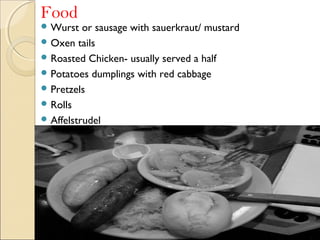 Food
 Wurst or sausage with sauerkraut/ mustard
 Oxen tails
 Roasted Chicken- usually served a half
 Potatoes dumplings with red cabbage
 Pretzels
 Rolls
 Affelstrudel
 