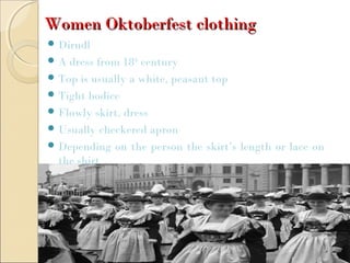 Women Oktoberfest clothingWomen Oktoberfest clothing
 Dirndl
 A dress from 18th
century
 Top is usually a white, peasant top
 Tight bodice
 Flowly skirt, dress
 Usually checkered apron
 Depending on the person the skirt’s length or lace on
the shirt
 
