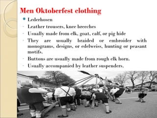 Men Oktoberfest clothing
 Lederhosen
- Leather trousers, knee breeches
- Usually made from elk, goat, calf, or pig hide
- They are usually braided or embroider with
monograms, designs, or edelweiss, hunting or peasant
motifs.
- Buttons are usually made from rough elk horn.
- Usually accompanied by leather suspenders.
 