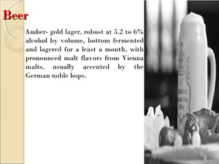 BeerBeer
Amber- gold lager, robust at 5.2 to 6%
alcohol by volume, bottom fermented
and lagered for a least a month, with
pronounced malt flavors from Vienna
malts, usually accented by the
German noble hops.
 