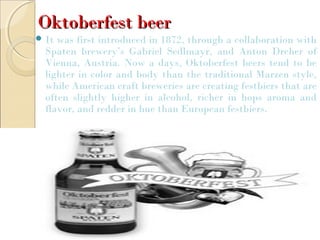 Oktoberfest beerOktoberfest beer
 It was first introduced in 1872, through a collaboration with
Spaten brewery’s Gabriel Sedlmayr, and Anton Dreher of
Vienna, Austria. Now a days, Oktoberfest beers tend to be
lighter in color and body than the traditional Marzen style,
while American craft breweries are creating festbiers that are
often slightly higher in alcohol, richer in hops aroma and
flavor, and redder in hue than European festbiers.
 