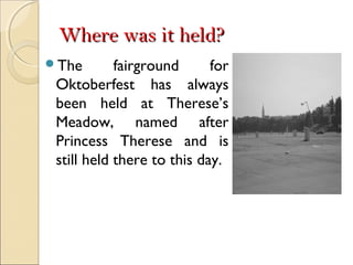 Where was it held?Where was it held?
The fairground for
Oktoberfest has always
been held at Therese’s
Meadow, named after
Princess Therese and is
still held there to this day.
 