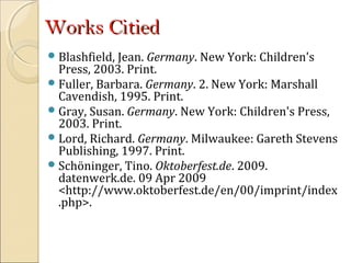 Works CitiedWorks Citied
Blashfield, Jean. Germany. New York: Children's
Press, 2003. Print.
Fuller, Barbara. Germany. 2. New York: Marshall
Cavendish, 1995. Print.
Gray, Susan. Germany. New York: Children's Press,
2003. Print.
Lord, Richard. Germany. Milwaukee: Gareth Stevens
Publishing, 1997. Print.
Schöninger, Tino. Oktoberfest.de. 2009.
datenwerk.de. 09 Apr 2009
<http://www.oktoberfest.de/en/00/imprint/index
.php>.
 