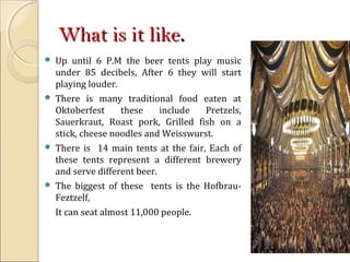 What is it likeWhat is it like..
 Up until 6 P.M the beer tents play music
under 85 decibels, After 6 they will start
playing louder.
 There is many traditional food eaten at
Oktoberfest these include Pretzels,
Sauerkraut, Roast pork, Grilled fish on a
stick, cheese noodles and Weisswurst.
 There is 14 main tents at the fair, Each of
these tents represent a different brewery
and serve different beer.
 The biggest of these tents is the Hofbrau-
Feztzelf,
It can seat almost 11,000 people.
 