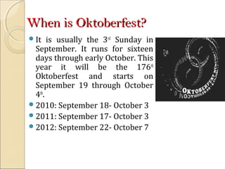 When is Oktoberfest?When is Oktoberfest?
It is usually the 3rd
Sunday in
September. It runs for sixteen
days through early October. This
year it will be the 176th
Oktoberfest and starts on
September 19 through October
4th
.
2010: September 18- October 3
2011: September 17- October 3
2012: September 22- October 7
 