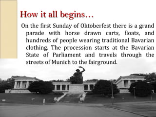 How it all begins…How it all begins…
On the first Sunday of Oktoberfest there is a grand
parade with horse drawn carts, floats, and
hundreds of people wearing traditional Bavarian
clothing. The procession starts at the Bavarian
State of Parliament and travels through the
streets of Munich to the fairground.
 