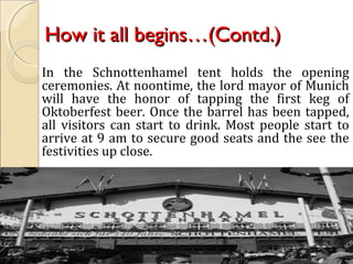 How it all begins…(Contd.)How it all begins…(Contd.)
In the Schnottenhamel tent holds the opening
ceremonies. At noontime, the lord mayor of Munich
will have the honor of tapping the first keg of
Oktoberfest beer. Once the barrel has been tapped,
all visitors can start to drink. Most people start to
arrive at 9 am to secure good seats and the see the
festivities up close.
 