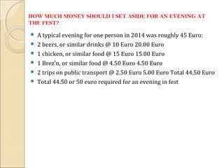 HOW MUCH MONEY SHOULD I SET ASIDE FOR AN EVENING AT
THE FEST?
 A typical evening for one person in 2014 was roughly 45 Euro:
 2 beers, or similar drinks @ 10 Euro 20.00 Euro
 1 chicken, or similar food @ 15 Euro 15.00 Euro
 1 Brez’n, or similar food @ 4.50 Euro 4.50 Euro
 2 trips on public transport @ 2.50 Euro 5.00 Euro Total 44.50 Euro
 Total 44.50 or 50 euro required for an evening in fest
 