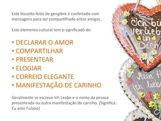 Este	
  biscoito	
  feito	
  de	
  gengibre	
  é	
  confeitado	
  com	
  
mensagens	
  para	
  ser	
  comparRlhado	
  entre	
  amigos.	
  
	
  
Este	
  elemento	
  cultural	
  tem	
  o	
  signiﬁcado	
  de:	
  
	
  
• 	
  DECLARAR	
  O	
  AMOR	
  
• 	
  COMPARTILHAR	
  
• 	
  PRESENTEAR	
  
• 	
  ELOGIAR	
  
• 	
  CORREIO	
  ELEGANTE	
  
• 	
  MANIFESTAÇÃO	
  DE	
  CARINHO	
  
	
  
Geralmente	
  se	
  escreve	
  Ich	
  Leabe	
  e	
  o	
  nome	
  da	
  pessoa	
  
presenteada	
  ou	
  outra	
  manifestação	
  de	
  carinho.	
  (Signiﬁca:	
  
Eu	
  amo	
  Fulano)	
  
 