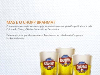 MAS	
  E	
  O	
  CHOPP	
  BRAHMA?	
  
Criaremos	
  um	
  experience	
  que	
  engaje	
  as	
  pessoas	
  no	
  amor	
  pelo	
  Chopp	
  Brahma	
  e	
  pela	
  
Cultura	
  do	
  Chopp,	
  Oktoberfest	
  e	
  cultura	
  Germânica.	
  
	
  
E	
  elemento	
  principal	
  elemento	
  será:	
  Transformar	
  as	
  bolachas	
  de	
  Chopp	
  em	
  
Lebkuchenherzen.	
  
	
  
 