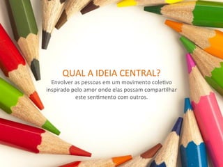 QUAL	
  A	
  IDEIA	
  CENTRAL?	
  
  Envolver	
  as	
  pessoas	
  em	
  um	
  movimento	
  coleRvo	
  
inspirado	
  pelo	
  amor	
  onde	
  elas	
  possam	
  comparRlhar	
  
              este	
  senRmento	
  com	
  outros.	
  
 