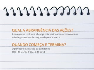 QUAL	
  A	
  ABRANGÊNCIA	
  DAS	
  AÇÕES?	
  
A	
  campanha	
  terá	
  uma	
  abrangência	
  nacional	
  de	
  acordo	
  com	
  as	
  
estratégias	
  comerciais	
  regionais	
  para	
  a	
  marca.	
  
	
  
	
  




QUANDO	
  COMEÇA	
  E	
  TERMINA?	
  
O	
  período	
  da	
  aRvação	
  da	
  campanha	
  
será	
  	
  de	
  01/09	
  à	
  15/11	
  de	
  2011	
  
 