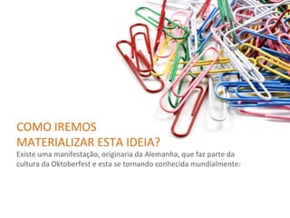 COMO	
  IREMOS	
  
MATERIALIZAR	
  ESTA	
  IDEIA?	
  
Existe	
  uma	
  manifestação,	
  originaria	
  da	
  Alemanha,	
  que	
  faz	
  parte	
  da	
  
cultura	
  da	
  Oktoberfest	
  e	
  esta	
  se	
  tornando	
  conhecida	
  mundialmente:	
  
 