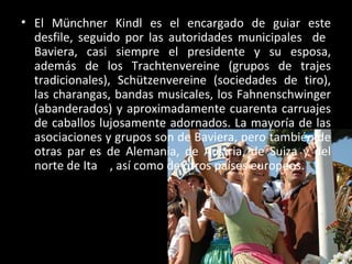 • El Münchner Kindl es el encargado de guiar este
  desfile, seguido por las autoridades municipales de
  Baviera, casi siempre el presidente y su esposa,
  además de los Trachtenvereine (grupos de trajes
  tradicionales), Schützenvereine (sociedades de tiro),
  las charangas, bandas musicales, los Fahnenschwinger
  (abanderados) y aproximadamente cuarenta carruajes
  de caballos lujosamente adornados. La mayoría de las
  asociaciones y grupos son de Baviera, pero también de
  otras partes de Alemania, de Austria, de Suiza y del
  norte de Italia, así como de otros países europeos.
 