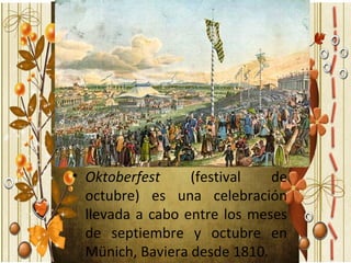 • Oktoberfest     (festival   de
  octubre) es una celebración
  llevada a cabo entre los meses
  de septiembre y octubre en
  Münich, Baviera desde 1810.
 