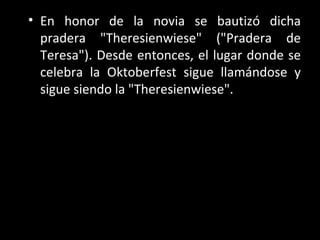 • En honor de la novia se bautizó dicha
  pradera "Theresienwiese" ("Pradera de
  Teresa"). Desde entonces, el lugar donde se
  celebra la Oktoberfest sigue llamándose y
  sigue siendo la "Theresienwiese".
 