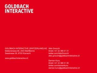 GOLDBACH INTERACTIVE (SWITZERLAND) AG Aldo Gnocchi
Mattenstrasse 90, 2503 Biel/Bienne    Direkt +41 32 366 01 51
Seestrasse 39, 8700 Küsnacht          twitter.com/AldoGnocchi
                                      aldo.gnocchi@goldbachinteractive.ch
www.goldbachinteractive.ch
                                      Damian Kunz
                                      Direkt +41 32 366 01 95
                                      twitter.com/damiankunz
                                      damian.kunz@goldbachinteractive.ch
 