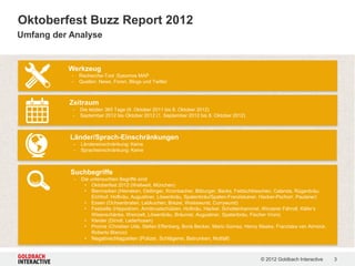 Oktoberfest Buzz Report 2012
Umfang der Analyse


          Werkzeug
           -       Recherche-Tool :Sysomos MAP
           -       Quellen: News, Foren, Blogs und Twitter



           Zeitraum
           -       Die letzten 365 Tage (9. Oktober 2011 bis 8. Oktober 2012)
           -       September 2012 bis Oktober 2012 (1. September 2012 bis 8. Oktober 2012)



           Länder/Sprach-Einschränkungen
               -   Ländereinschränkung: Keine
               -   Spracheinschränkung: Keine



           Suchbegriffe
               -   Die untersuchten Begriffe sind:
                    • Oktoberfest 2012 (Weltweit, München)
                    • Biermarken (Heineken, Oettinger, Krombacher, Bitburger, Becks, Feldschlösschen, Calanda, Rügenbräu,
                        Eichhof, Hofbräu, Augustiner, Löwenbräu, Spatenbräu/Spaten-Franziskaner, Hacker-Pschorr, Paulaner)
                    • Essen (Ochsenbraten, Lebkuchen, Brezel, Weisswurst, Currywurst)
                    • Festzelte (Hippodrom, Armbrustschützen, Hofbräu, Hacker, Schottenhammel, Winzerer Fähndl, Käfer’s
                        Wiesnschänke, Weinzelt, Löwenbräu, Bräurosl, Augustiner, Spatenbräu, Fischer Vroni)
                    • Kleider (Dirndl, Lederhosen)
                    • Promis (Christian Ude, Stefan Effenberg, Boris Becker, Mario Gomez, Henry Maske, Franziska van Almsick,
                        Roberto Blanco)
                     • Negativschlagzeilen (Polizei, Schlägerei, Betrunken, Notfall)


                                                                                                © 2012 Goldbach Interactive     3
 