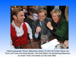 Volksmusiksänger Florian Silbereisen (links). Er sitzt mit Fürstin Gloria von
Thurn und Taxis und ihrem Bruder, Carl Graf Alban von Schönburg-Glauchau,
              an einem Tisch und warten auf die erste Maß.
 