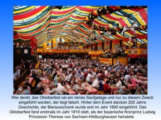 Wer denkt, das Oktoberfest sei ein reines Saufgelage und nur zu diesem Zweck
    eingeführt worden, der liegt falsch. Hinter dem Event stecken 202 Jahre
    Geschichte, der Bierausschank wurde erst im Jahr 1880 eingeführt. Das
Oktoberfest fand erstmals im Jahr 1810 statt, als der bayerische Kronprinz Ludwig
          Prinzessin Therese von Sachsen-Hildburghausen heiratete.
 