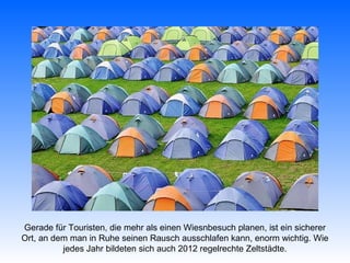 Gerade für Touristen, die mehr als einen Wiesnbesuch planen, ist ein sicherer
Ort, an dem man in Ruhe seinen Rausch ausschlafen kann, enorm wichtig. Wie
          jedes Jahr bildeten sich auch 2012 regelrechte Zeltstädte.
 