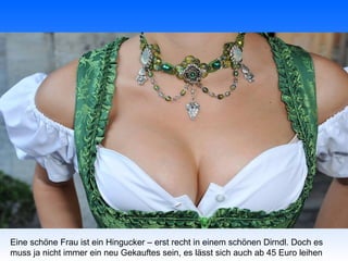 Eine schöne Frau ist ein Hingucker – erst recht in einem schönen Dirndl. Doch es
muss ja nicht immer ein neu Gekauftes sein, es lässt sich auch ab 45 Euro leihen
 