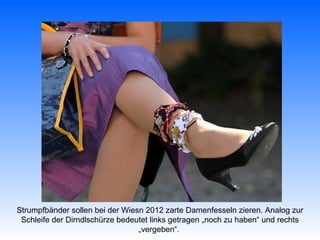 Strumpfbänder sollen bei der Wiesn 2012 zarte Damenfesseln zieren. Analog zur
 Schleife der Dirndlschürze bedeutet links getragen „noch zu haben“ und rechts
                                 „vergeben“.
 