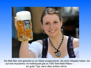 Die Maß Bier wird generell nur an Gäste ausgeschenkt, die einen Sitzplatz haben, bis
 auf eine Ausnahme: Im Hofbräuzelt gibt es 1000 Steh-Maß-Plätze –
                     ein guter Tipp, wenn alles andere voll ist.
 