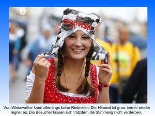 Von Wiesnwetter kann allerdings keine Rede sein. Der Himmel ist grau, immer wieder
   regnet es. Die Besucher lassen sich trotzdem die Stimmung nicht verderben.
 