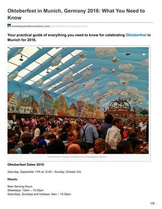 Hacker-Schorr, “Heaven” of Bavaria tent at Oktoberfest in Munich
Oktoberfest in Munich, Germany 2016: What You Need to
Know
monkeysandmountains.com /oktoberfest-munich-germany
Your practical guide of everything you need to know for celebrating Oktoberfest in
Munich for 2016.
Oktoberfest Dates 2016:
Saturday, September 17th at 12:00 – Sunday, October 3rd.
Hours:
Beer Serving Hours
Weekdays: 10am – 10:30pm
Saturdays, Sundays and holidays: 9am – 10:30pm
1/9
 