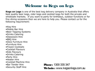 Welcome to Kegs on Legs 
Kegs on Legs is one of the best keg delivery company in Australia that offers 
best quality beer kegs, cider kegs and cocktail kegs for both the private and 
wholesale markets. If you want to party for birthdays, outdoor functions or for 
fine dining occasions then we are here to help you. Please contact us for the 
following requirement: 
•Keg Hire 
•Mobile Bar Hire 
•Beer Tapping Systems 
•Drinks Catering 
•Glassware Hire 
•BBQ Hire 
•Glow Furniture Hire 
•Furniture Hire 
•Frozen Cocktails 
•Cocktail Flavours 
•Kids Flavours 
•Drinks Catering 
•Party Hire 
•Heater Hire 
•Cocktail Machine Hire 
•Bar Tender Hire 
•Security Staff Hire 
Phone: 1300 335 347 
Website: www.kegsonlegs.com.au 
 