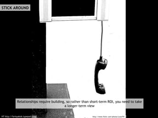 STICK AROUND http://www.flickr.com/photos/jryle79/ HT http://farisyakob.typepad.com/ Relationships require building, so rather than short-term ROI, you need to take a longer-term view 