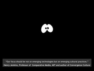 “ Our focus should be not on emerging technologies but on emerging cultural practices.” Henry Jenkins, Professor of  Comparative Media, MIT and author of  Convergence Culture 