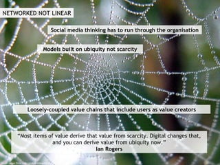 NETWORKED NOT LINEAR http://www.flickr.com/photos/arbegofoto/ Models built on ubiquity not scarcity “Most items of value derive that value from scarcity. Digital changes that, and you can derive value from ubiquity now.” Ian Rogers Social media thinking has to run through the organisation Loosely-coupled value chains that include users as value creators 