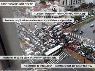 FREE FLOWING NOT STATIC “ Content Ubiquity” Peter Chernin, News Corp Services, applications and content are scalable and portable Platforms that are seamlessly inter-connectable No barriers to interaction - interfaces that get out of the way Image: img209.imageshack.us/img209/5781/deadlocknajkcomafarialibh3.jpg 