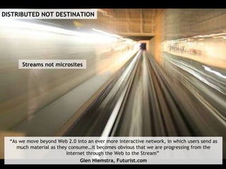 Streams not microsites DISTRIBUTED NOT DESTINATION “ As we move beyond Web 2.0 into an ever more interactive network, in which users send as much material as they consume…it becomes obvious that we are progressing from the Internet through the Web to the Stream”  Glen Hiemstra, Futurist.com 