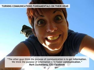 “ The other guys think the purpose of communication is to get  information . We think the purpose of information is to foster  communication. ” Mark Zuckerberg, CEO Facebook TURNING COMMUNICATIONS FUNDAMENTALS ON THEIR HEAD http://www.flickr.com/photos/danarah/ 