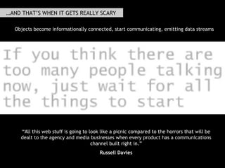 …AND THAT’S WHEN IT GETS REALLY SCARY Russell  made the point  that this all gets really interesting (or scary, depending on your point of view) as more products start emiting data streams, as objects start communicating and get more informationally connected, and that this is what advertising and marketing and media people really need to get afeared by: " “ All this web stuff is going to look like a picnic compared to the horrors that will be dealt to the agency and media businesses when every product has a communications channel built right in.” Russell Davies Objects become informationally connected, start communicating, emitting data streams 