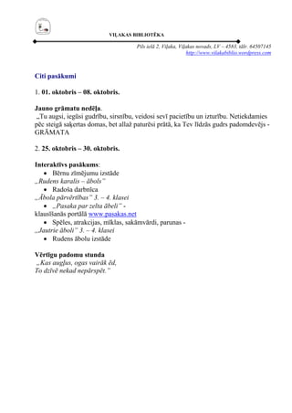 VIĻAKAS BIBLIOTĒKA

                                     Pils ielā 2, Viļaka, Viļakas novads, LV – 4583, tālr. 64507145
                                                              http://www.vilakabiblio.wordpress.com



Citi pasākumi

1. 01. oktobris – 08. oktobris.

Jauno grāmatu nedēļa.
„Tu augsi, iegūsi gudrību, sirsnību, veidosi sevī pacietību un izturību. Netiekdamies
pēc steigā saķertas domas, bet allaž paturēsi prātā, ka Tev līdzās gudrs padomdevējs -
GRĀMATA

2. 25. oktobris – 30. oktobris.

Interaktīvs pasākums:
   • Bērnu zīmējumu izstāde
„Rudens karalis – ābols”
   • Radoša darbnīca
„Ābola pārvērtības” 3. – 4. klasei
   • „Pasaka par zelta ābeli” -
klausīšanās portālā www.pasakas.net
   • Spēles, atrakcijas, mīklas, sakāmvārdi, parunas -
„Jautrie āboli” 3. – 4. klasei
   • Rudens ābolu izstāde

Vērtīgu padomu stunda
„Kas augļus, ogas vairāk ēd,
To dzīvē nekad nepārspēt.”
 