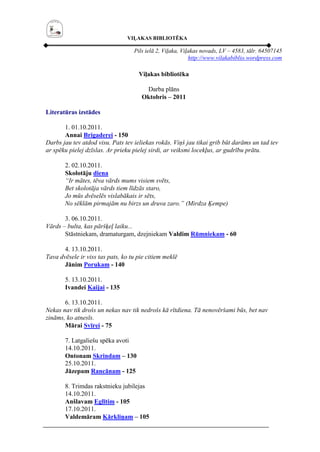VIĻAKAS BIBLIOTĒKA

                                   Pils ielā 2, Viļaka, Viļakas novads, LV – 4583, tālr. 64507145
                                                           http://www.vilakabiblio.wordpress.com

                                     Viļakas bibliotēka

                                       Darba plāns
                                      Oktobris – 2011

Literatūras izstādes

       1. 01.10.2011.
       Annai Brigaderei - 150
Darbs jau tev atdod visu. Pats tev ieliekas rokās. Viņš jau tikai grib būt darāms un tad tev
ar spēku pielej dzīslas. Ar prieku pielej sirdi, ar veiksmi locekļus, ar gudrību prātu.

       2. 02.10.2011.
       Skolotāju diena
       “Ir mātes, tēva vārds mums visiem svēts,
       Bet skolotāja vārds tiem līdzās staro,
       Jo mūs dvēselēs vislabākais ir sēts,
       No sēklām pirmajām nu birzs un druva zaro.” (Mirdza Ķempe)

       3. 06.10.2011.
Vārds – bulta, kas pāršķeļ laiku...
       Stāstniekam, dramaturgam, dzejniekam Valdim Rūmniekam - 60

       4. 13.10.2011.
Tava dvēsele ir viss tas pats, ko tu pie citiem meklē
       Jānim Porukam - 140

       5. 13.10.2011.
       Ivandei Kaijai - 135

       6. 13.10.2011.
Nekas nav tik drošs un nekas nav tik nedrošs kā rītdiena. Tā nenovēršami būs, bet nav
zināms, ko atnesīs.
       Mārai Svīrei - 75

       7. Latgaliešu spēka avoti
       14.10.2011.
       Ontonam Skrindam – 130
       25.10.2011.
       Jāzepam Rancānam - 125

       8. Trimdas rakstnieku jubilejas
       14.10.2011.
       Anšlavam Eglītim - 105
       17.10.2011.
       Valdemāram Kārkliņam – 105
 