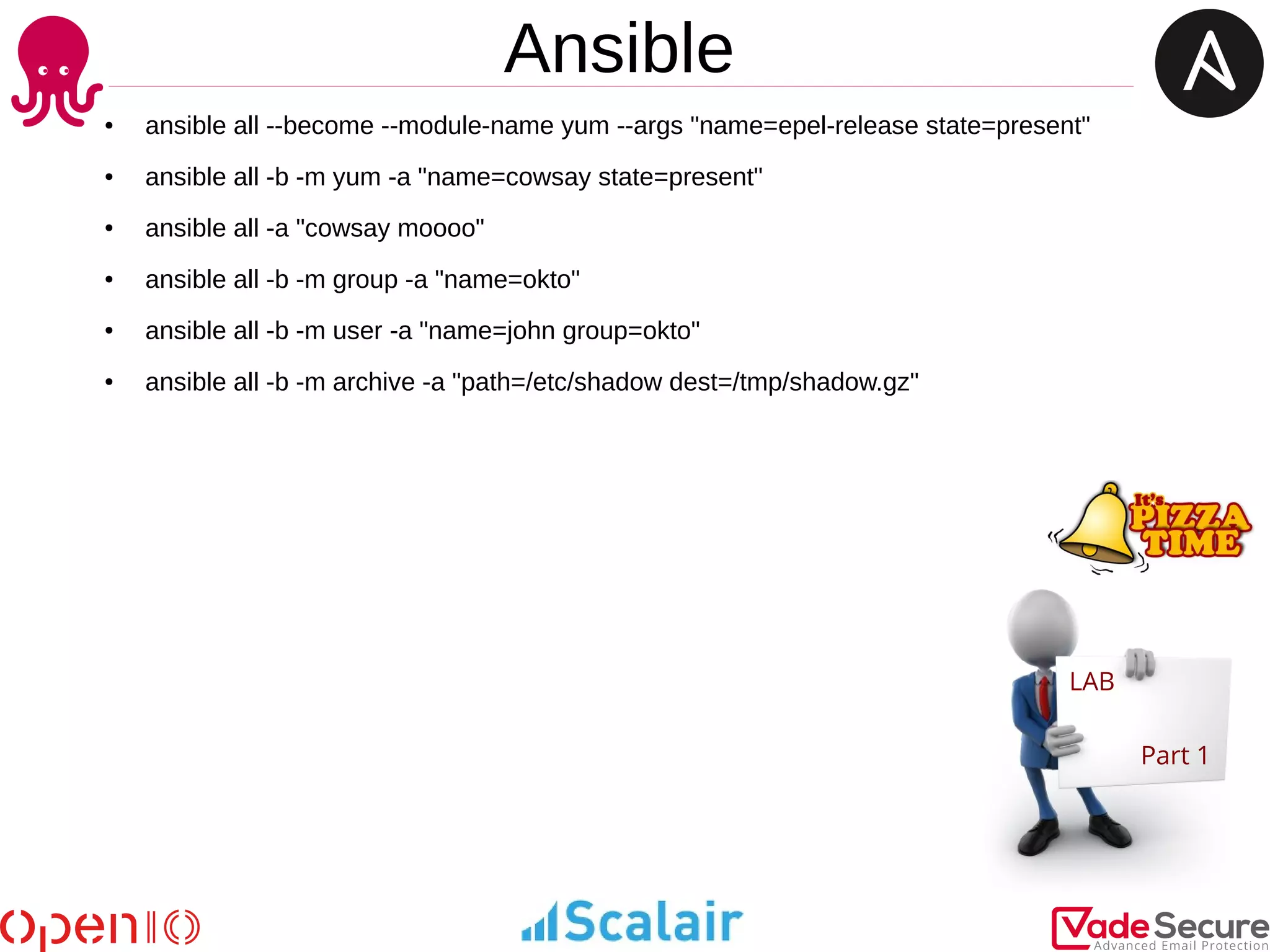 Ansible
LAB
Part 1
● ansible all --become --module-name yum --args "name=epel-release state=present"
● ansible all -b -m yum -a "name=cowsay state=present"
● ansible all -a "cowsay moooo"
● ansible all -b -m group -a "name=okto"
● ansible all -b -m user -a "name=john group=okto"
● ansible all -b -m archive -a "path=/etc/shadow dest=/tmp/shadow.gz"
 