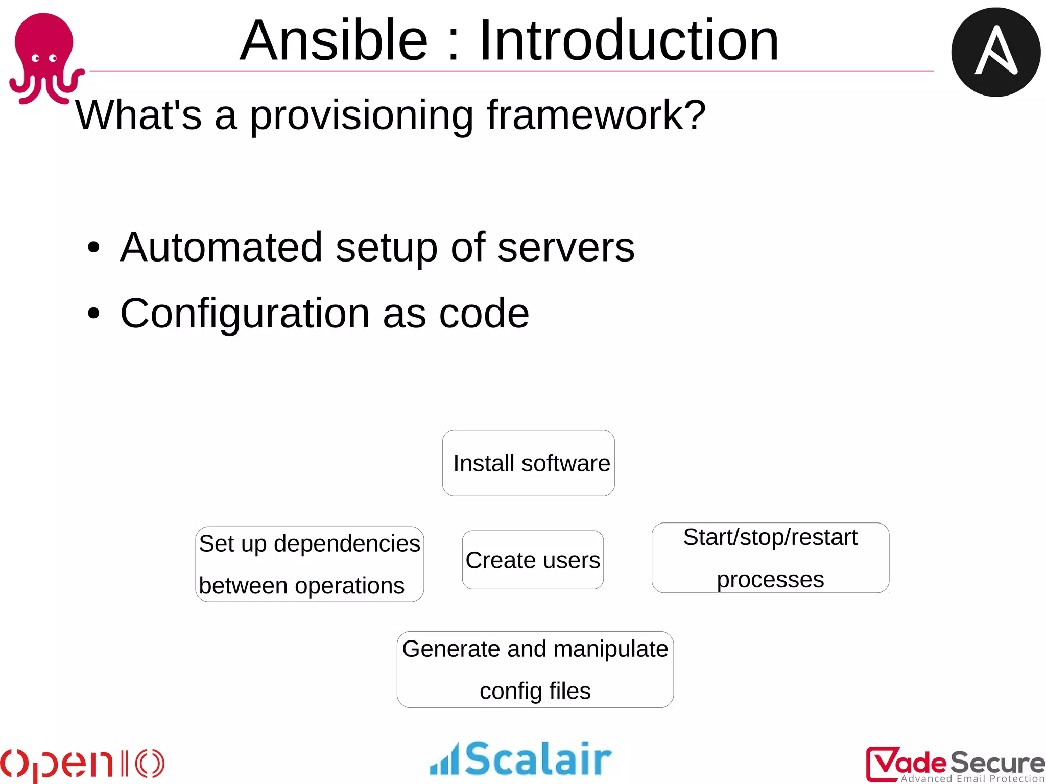 Ansible : Introduction
What's a provisioning framework?
● Automated setup of servers
● Configuration as code
Create users
Install software
Generate and manipulate
config files
Start/stop/restart
processes
Set up dependencies
between operations
 