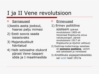 I ja II Vene revolutsioon Sarnasused 1)kestis aasta jooksul, haaras palju inimesi 2) Eesti soovis saada iseseisvaks 3) Majanduslikult h ävitatud 4) Halb sotsiaalne olukord pärast Vene-Jaapani sõda ja I maailmasõda  Erinevused 1 ) Erinev poliitiline süsteem  (pärast revolutsiooni 1905-oli Venemaal Riigiduuma ainus valutsusorgan, pärast revolutsiooni 1917 oli Riigiduuma ja Ajutine valitsus) 2) Eestimaa kubermangu eesotsas oli  esimene eestlane , varem olid sakslased ja venelased 3)  Ametlikuks asjaajamiskeeleks sai  eesti   keel  1917a 